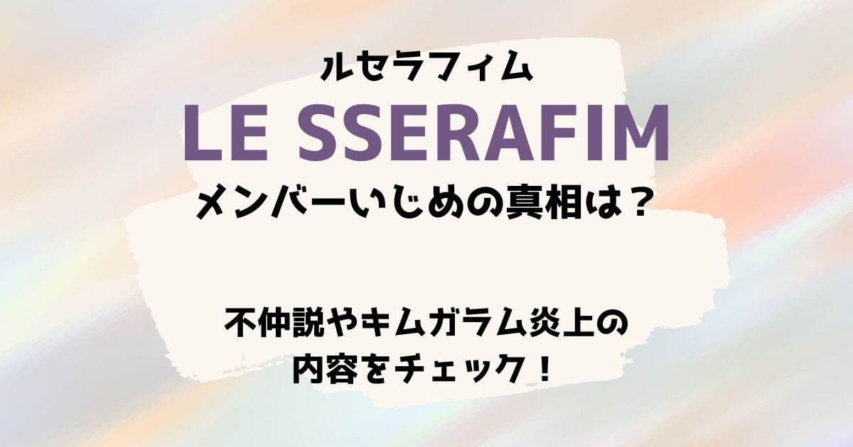 ルセラフィムのメンバーいじめの真相は？不仲説やキムガラム炎上の内容をチェック！